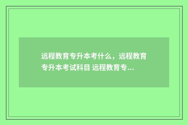 远程教育专升本考什么,远程教育专升本考试科目 远程教育专升本是全日制本科吗