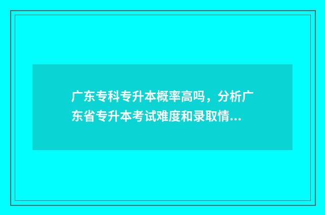 广东专科专升本概率高吗，分析广东省专升本考试难度和录取情况 广东专科专升本可以报考哪些大学