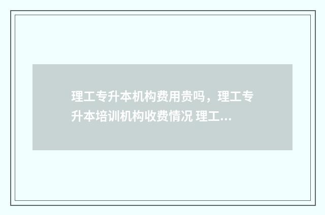 理工专升本机构费用贵吗，理工专升本培训机构收费情况 理工类专升本学校