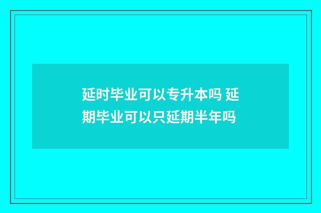 延时毕业可以专升本吗 延期毕业可以只延期半年吗