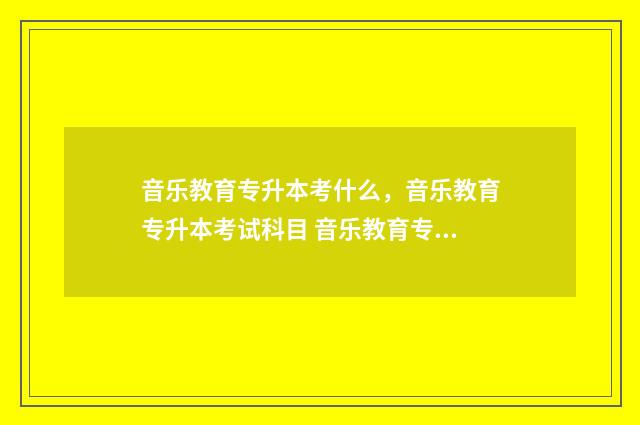 音乐教育专升本考什么，音乐教育专升本考试科目 音乐教育专升本可以换专业吗