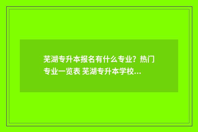 芜湖专升本报名有什么专业？热门专业一览表 芜湖专升本学校报名机构在哪
