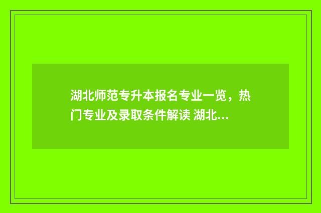 湖北师范专升本报名专业一览，热门专业及录取条件解读 湖北师范专升本官网