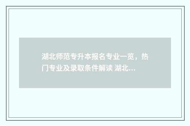 湖北师范专升本报名专业一览，热门专业及录取条件解读 湖北师范专升本官网