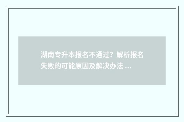 湖南专升本报名不通过？解析报名失败的可能原因及解决办法 湖南专升本报名入口官网