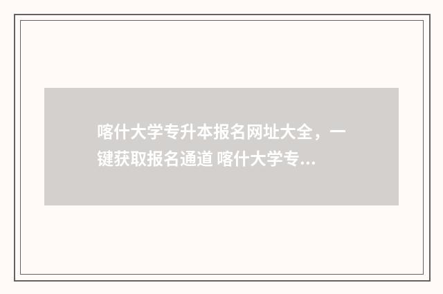 喀什大学专升本报名网址大全，一键获取报名通道 喀什大学专升本分数线2024