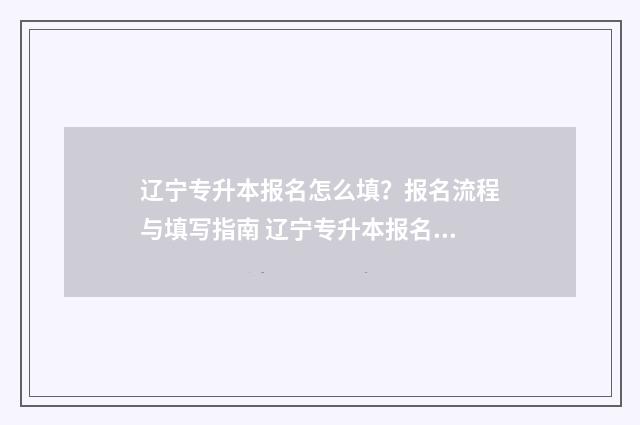 辽宁专升本报名怎么填？报名流程与填写指南 辽宁专升本报名入口官网