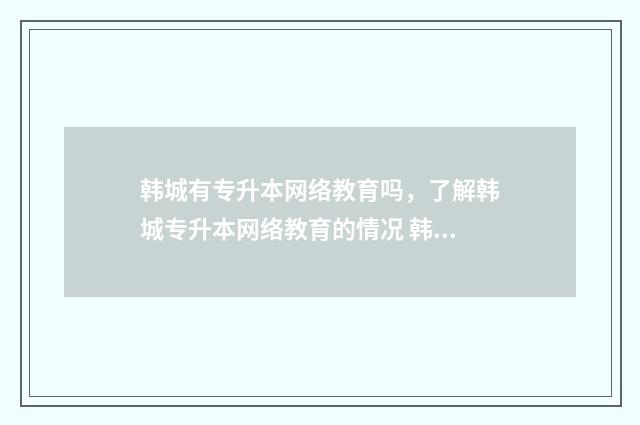 韩城有专升本网络教育吗，了解韩城专升本网络教育的情况 韩城招生办电话号码