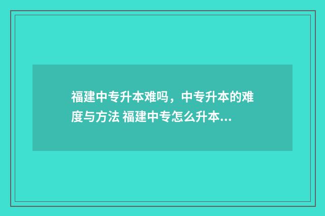 福建中专升本难吗，中专升本的难度与方法 福建中专怎么升本科?