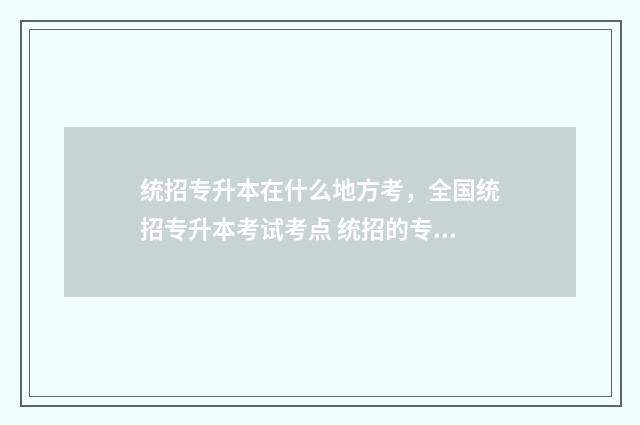 统招专升本在什么地方考，全国统招专升本考试考点 统招的专升本在哪报名