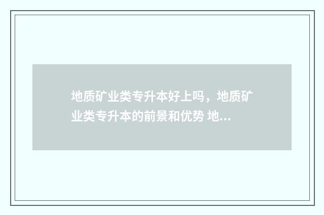 地质矿业类专升本好上吗，地质矿业类专升本的前景和优势 地质矿业类专升本