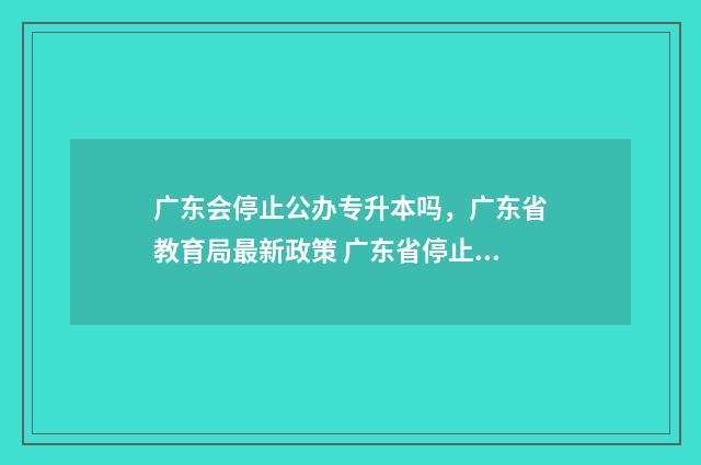 广东会停止公办专升本吗，广东省教育局最新政策 广东省停止审批民办中小学