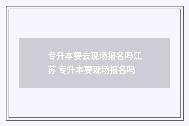 专升本要去现场报名吗江苏 专升本要现场报名吗
