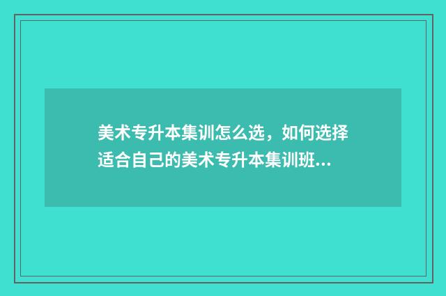 美术专升本集训怎么选，如何选择适合自己的美术专升本集训班 美术专升本集训多久