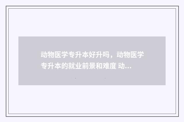 动物医学专升本好升吗，动物医学专升本的就业前景和难度 动物医学专升本有哪些学校