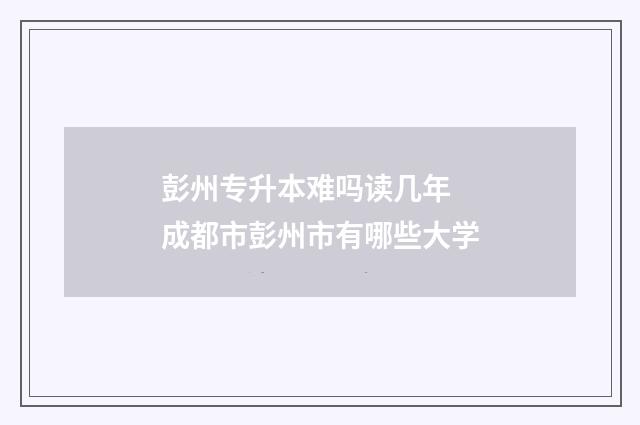 彭州专升本难吗读几年 成都市彭州市有哪些大学