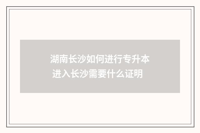湖南长沙如何进行专升本 进入长沙需要什么证明