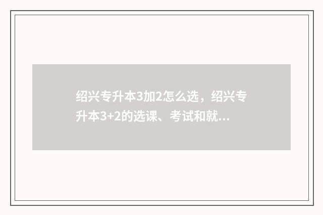 绍兴专升本3加2怎么选，绍兴专升本3+2的选课、考试和就业情况 绍兴专升本3加2学费