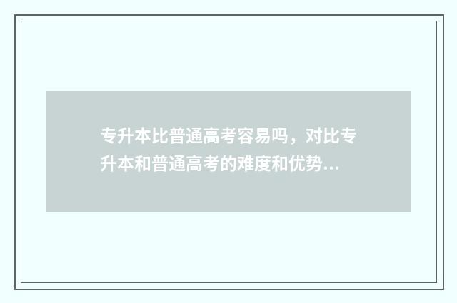 专升本比普通高考容易吗，对比专升本和普通高考的难度和优势 专升本比普通本科低人一等