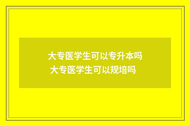 大专医学生可以专升本吗 大专医学生可以规培吗