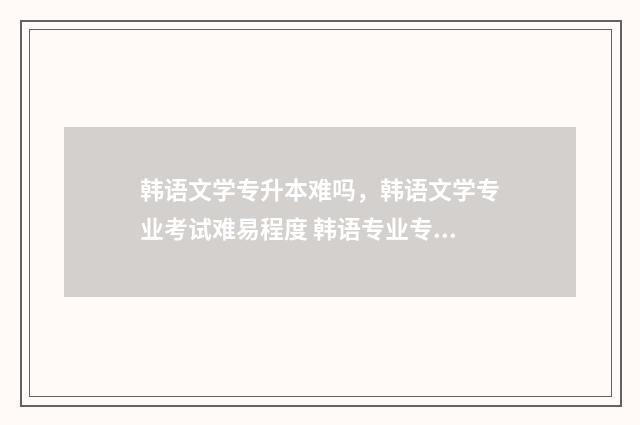 韩语文学专升本难吗，韩语文学专业考试难易程度 韩语专业专升本