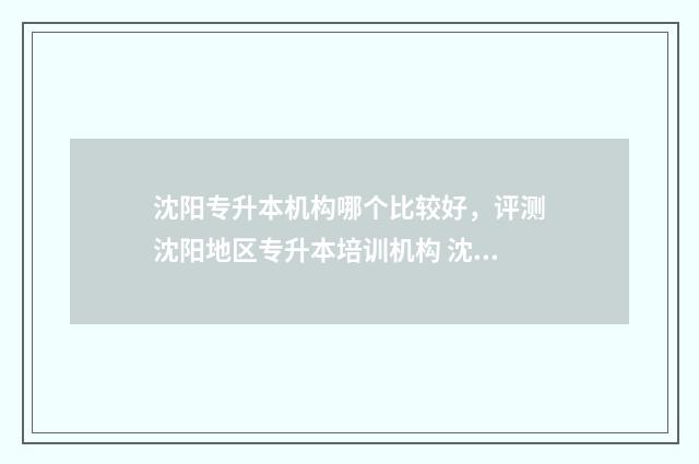 沈阳专升本机构哪个比较好，评测沈阳地区专升本培训机构 沈阳专升本机构哪家好