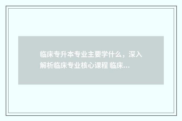 临床专升本专业主要学什么，深入解析临床专业核心课程 临床专升本专业课总分是多少分