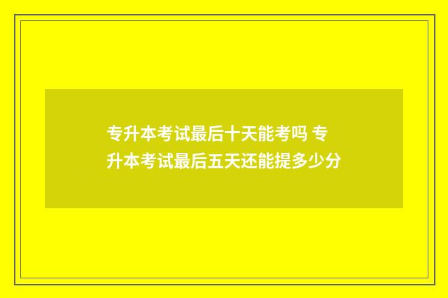 专升本考试最后十天能考吗 专升本考试最后五天还能提多少分