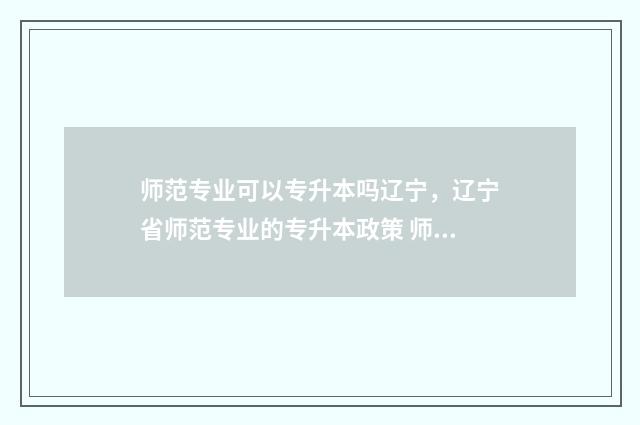 师范专业可以专升本吗辽宁，辽宁省师范专业的专升本政策 师范专业专科是什么意思