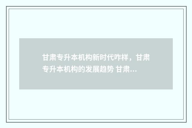 甘肃专升本机构新时代咋样，甘肃专升本机构的发展趋势 甘肃专升本机构单科费用