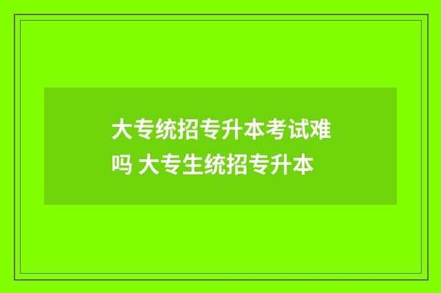 大专统招专升本考试难吗 大专生统招专升本
