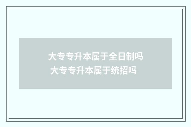 大专专升本属于全日制吗 大专专升本属于统招吗