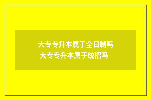 大专专升本属于全日制吗 大专专升本属于统招吗