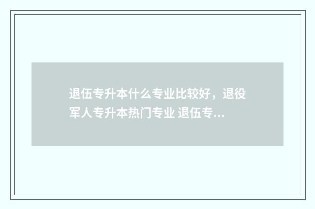 退伍专升本什么专业比较好，退役军人专升本热门专业 退伍专升本什么流程