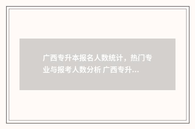 广西专升本报名人数统计，热门专业与报考人数分析 广西专升本报名入口官网2025报名时间