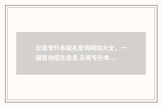 云南专升本报名查询网站大全，一键查询招生信息 云南专升本报名入口官网2024报名时间
