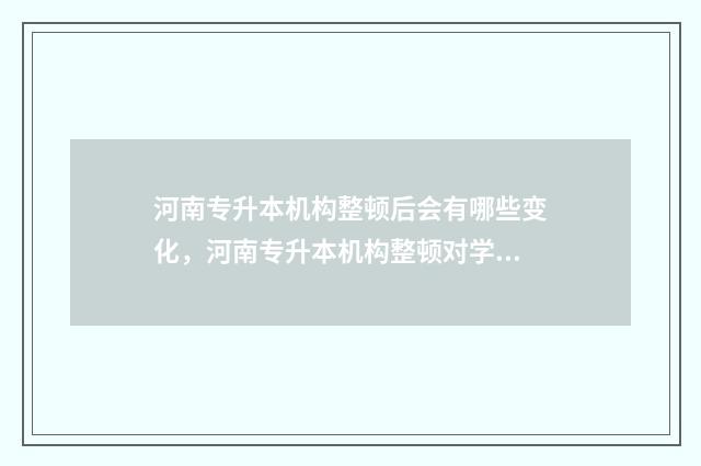 河南专升本机构整顿后会有哪些变化，河南专升本机构整顿对学员的影响 河南专升本咨询官网