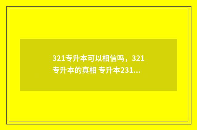321专升本可以相信吗，321专升本的真相 专升本231能上什么学校