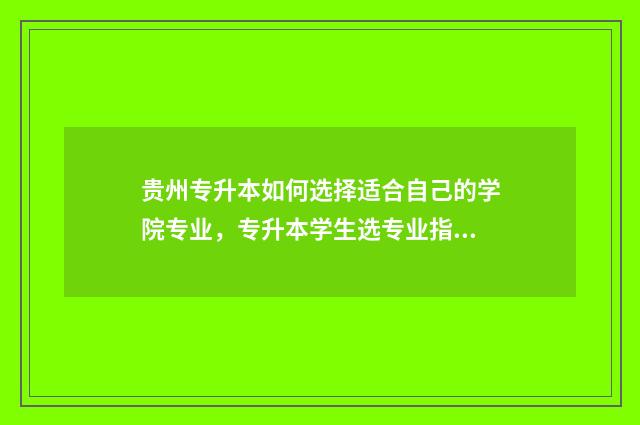 贵州专升本如何选择适合自己的学院专业，专升本学生选专业指南 贵州专升本如何填志愿