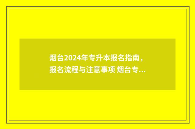 烟台2024年专升本报名指南，报名流程与注意事项 烟台专升本可以报考哪些大学