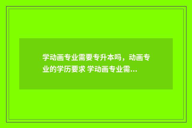 学动画专业需要专升本吗，动画专业的学历要求 学动画专业需要考研吗