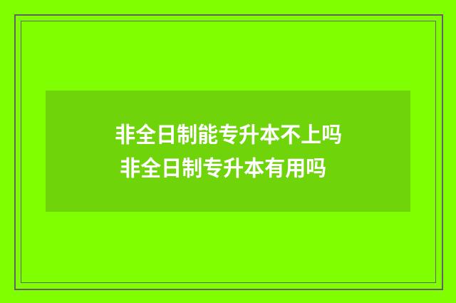 非全日制能专升本不上吗 非全日制专升本有用吗