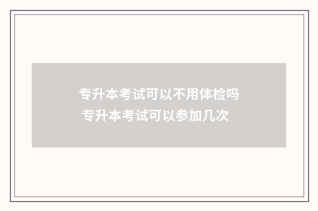 专升本考试可以不用体检吗 专升本考试可以参加几次