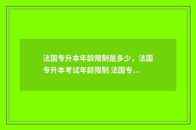 法国专升本年龄限制是多少，法国专升本考试年龄限制 法国专升本读几年