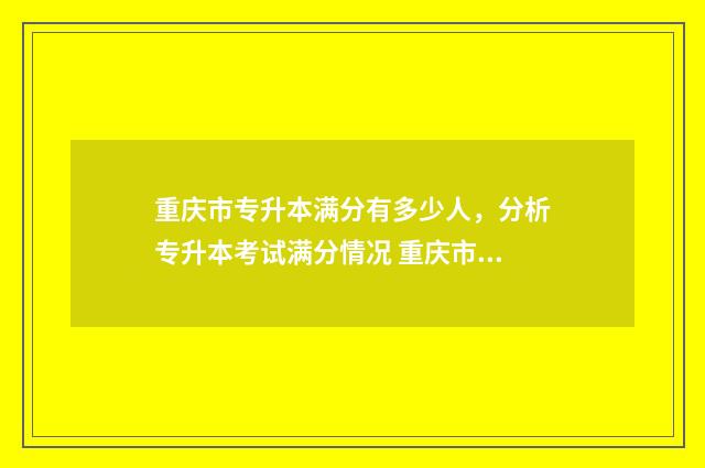 重庆市专升本满分有多少人，分析专升本考试满分情况 重庆市专升本满分