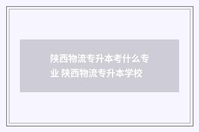 陕西物流专升本考什么专业 陕西物流专升本学校