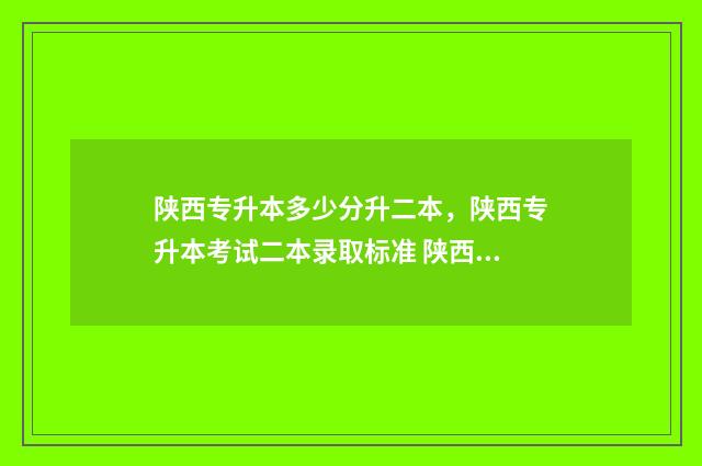陕西专升本多少分升二本，陕西专升本考试二本录取标准 陕西专升本