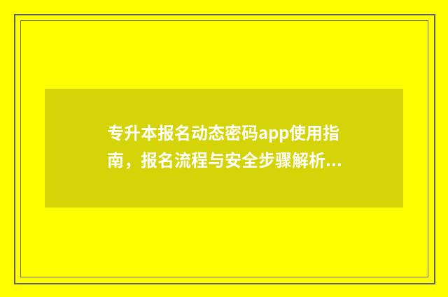 专升本报名动态密码app使用指南，报名流程与安全步骤解析 专升本报名动态密码验证失败