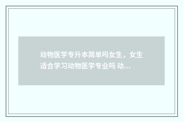 动物医学专升本简单吗女生，女生适合学习动物医学专业吗 动物医学专升本有哪些学校