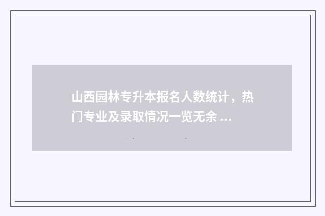 山西园林专升本报名人数统计，热门专业及录取情况一览无余 山西园林专升本分数线